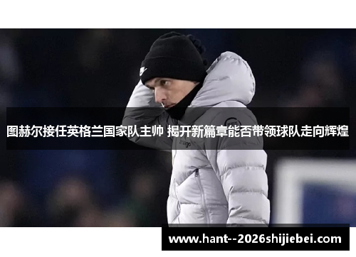 图赫尔接任英格兰国家队主帅 揭开新篇章能否带领球队走向辉煌