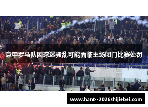 意甲罗马队因球迷骚乱可能面临主场闭门比赛处罚