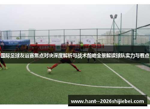 国际足球友谊赛焦点对决深度解析与战术前瞻全景解读球队实力与看点